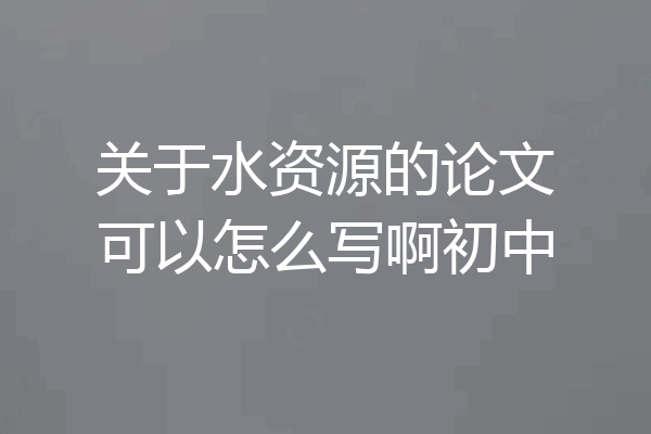 关于水资源的论文可以怎么写啊初中