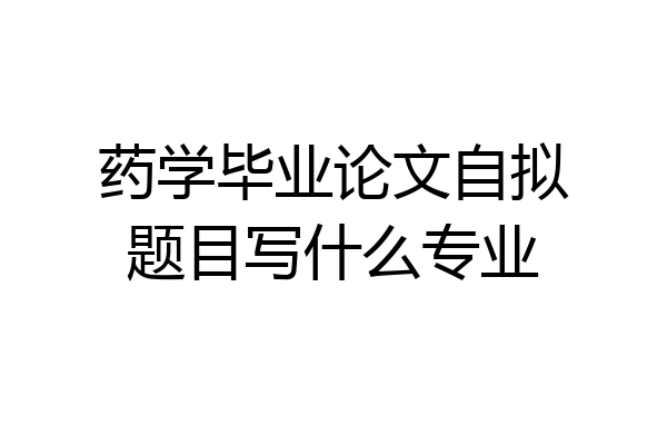 药学毕业论文自拟题目写什么专业
