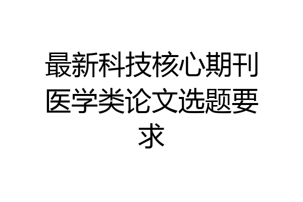 最新科技核心期刊医学类论文选题要求