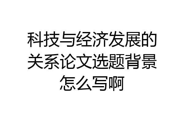 科技与经济发展的关系论文选题背景怎么写啊