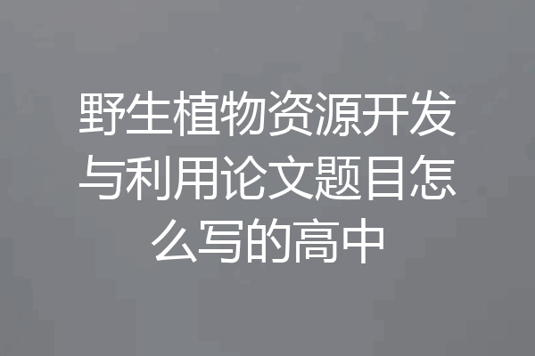 野生植物资源开发与利用论文题目怎么写的高中