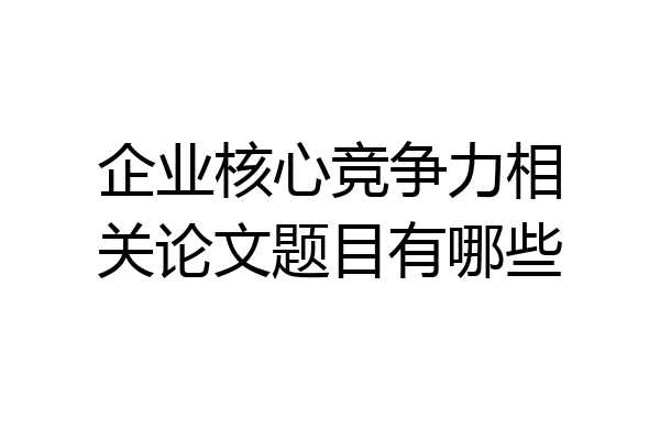 企业核心竞争力相关论文题目有哪些