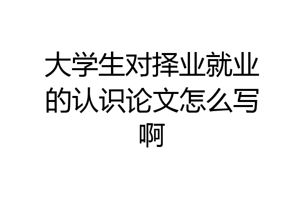 大学生对择业就业的认识论文怎么写啊