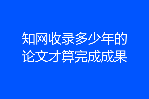知网收录多少年的论文才算完成成果