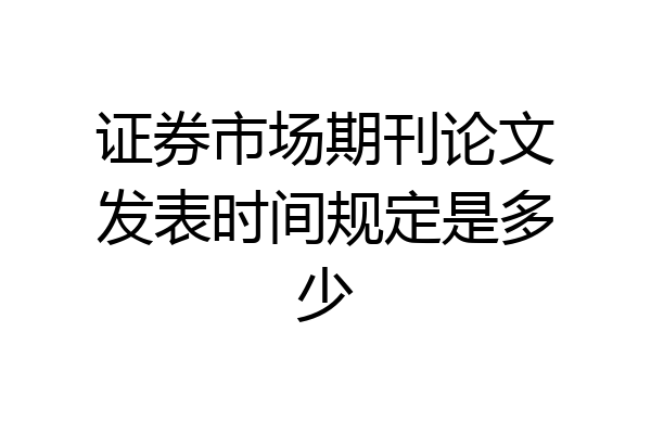 证券市场期刊论文发表时间规定是多少