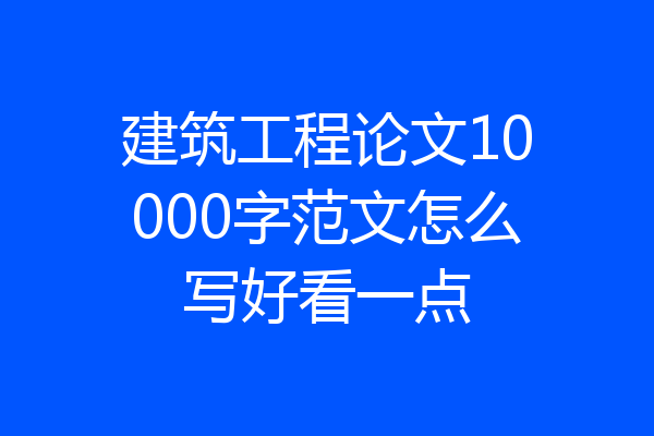建筑工程论文10000字范文怎么写好看一点