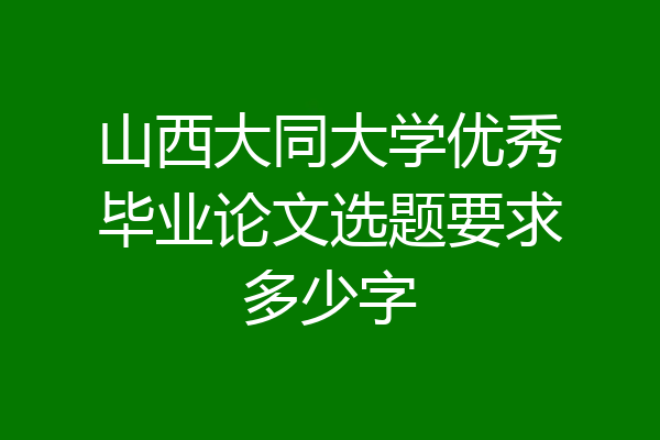 山西大同大学优秀毕业论文选题要求多少字