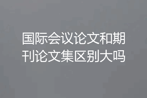 国际会议论文和期刊论文集区别大吗