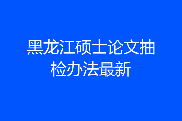 黑龙江硕士论文抽检办法最新