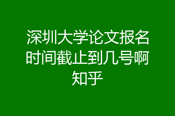 深圳大学论文报名时间截止到几号啊知乎