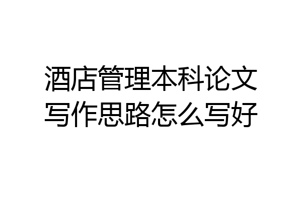 酒店管理本科论文写作思路怎么写好