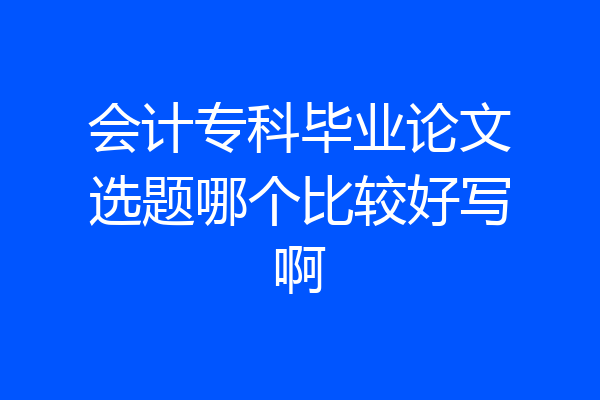 会计专科毕业论文选题哪个比较好写啊