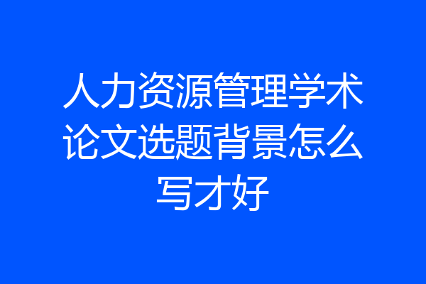 人力资源管理学术论文选题背景怎么写才好