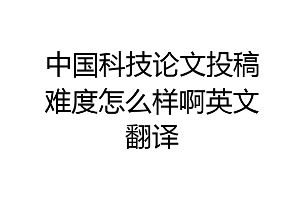 中国科技论文投稿难度怎么样啊英文翻译