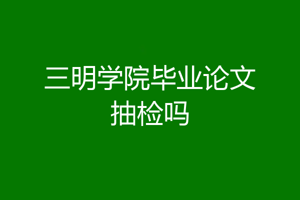 三明学院毕业论文抽检吗
