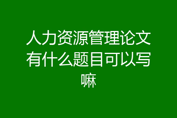 人力资源管理论文有什么题目可以写嘛