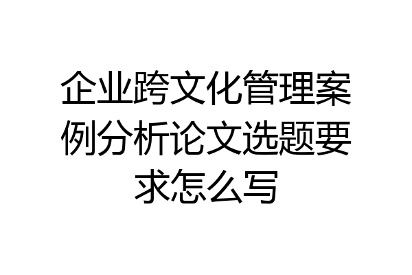 企业跨文化管理案例分析论文选题要求怎么写