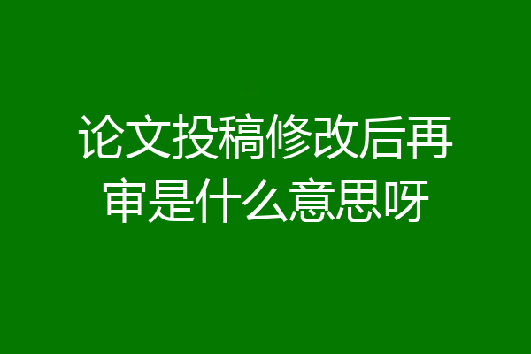 论文投稿修改后再审是什么意思呀