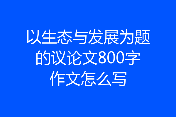 以生态与发展为题的议论文800字作文怎么写