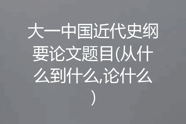 大一中国近代史纲要论文题目(从什么到什么,论什么)