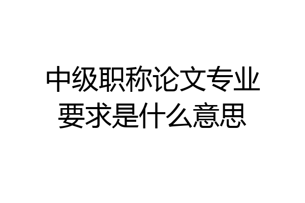 中级职称论文专业要求是什么意思