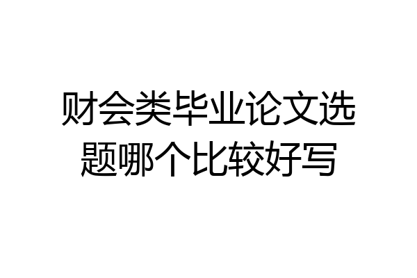 财会类毕业论文选题哪个比较好写