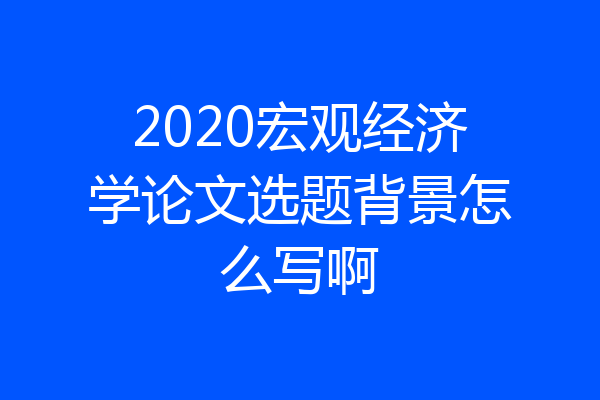 2020宏观经济学论文选题背景怎么写啊