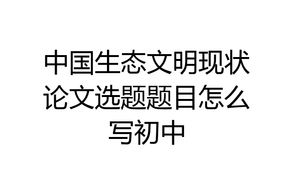 中国生态文明现状论文选题题目怎么写初中