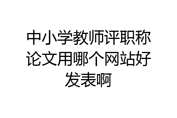 中小学教师评职称论文用哪个网站好发表啊