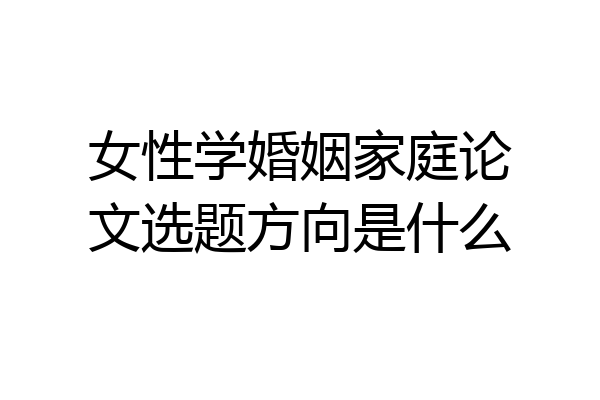 女性学婚姻家庭论文选题方向是什么