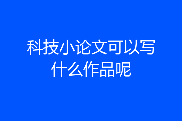 科技小论文可以写什么作品呢