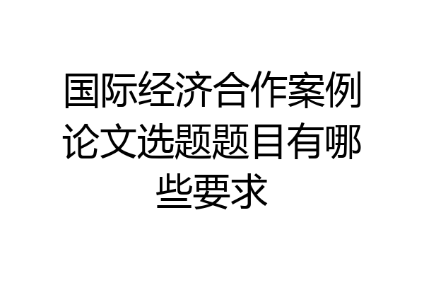 国际经济合作案例论文选题题目有哪些要求