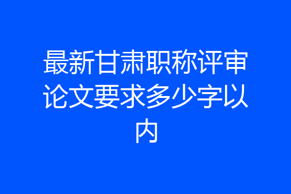 最新甘肃职称评审论文要求多少字以内