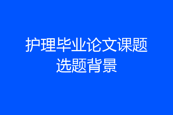 护理毕业论文课题选题背景