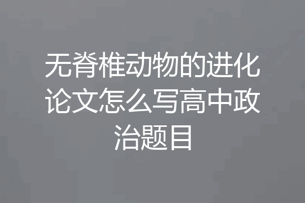 无脊椎动物的进化论文怎么写高中政治题目