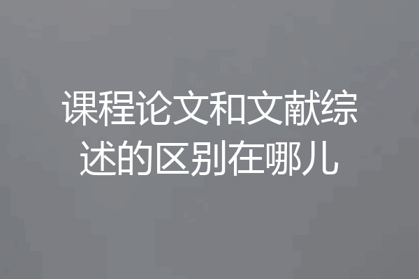 课程论文和文献综述的区别在哪儿