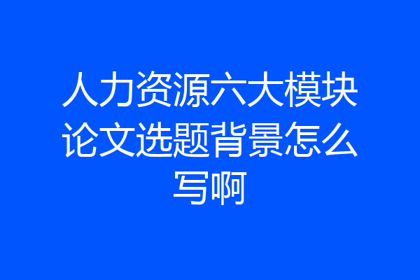 人力资源六大模块论文选题背景怎么写啊