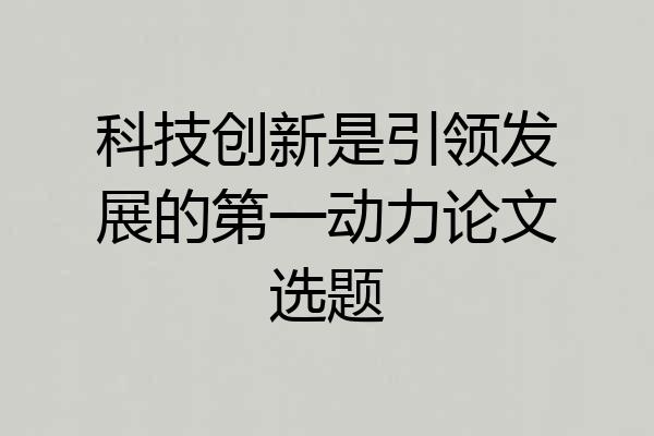 科技创新是引领发展的第一动力论文选题