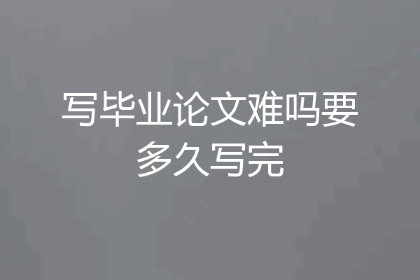 写毕业论文难吗要多久写完