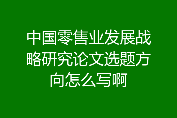 中国零售业发展战略研究论文选题方向怎么写啊