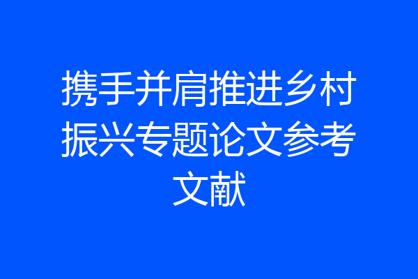 携手并肩推进乡村振兴专题论文参考文献