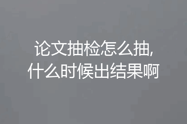 论文抽检怎么抽,什么时候出结果啊