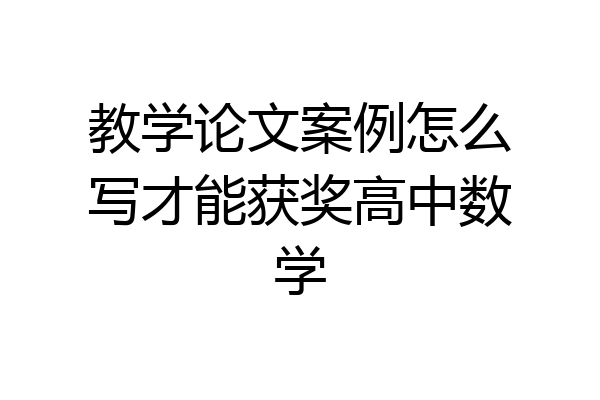教学论文案例怎么写才能获奖高中数学