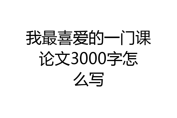 我最喜爱的一门课论文3000字怎么写