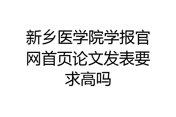 新乡医学院学报官网首页论文发表要求高吗