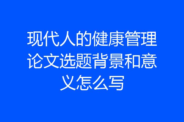 现代人的健康管理论文选题背景和意义怎么写