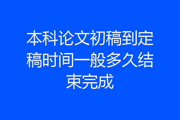 本科论文初稿到定稿时间一般多久结束完成