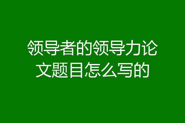领导者的领导力论文题目怎么写的