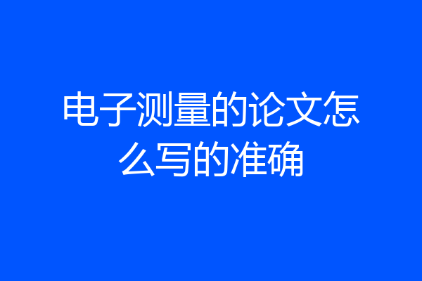 电子测量的论文怎么写的准确