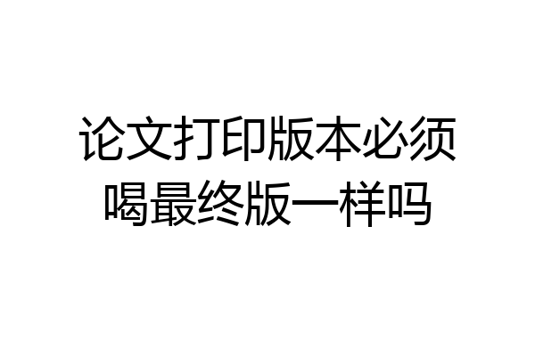 论文打印版本必须喝最终版一样吗